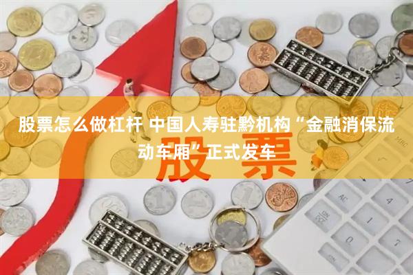 股票怎么做杠杆 中国人寿驻黔机构“金融消保流动车厢”正式发车