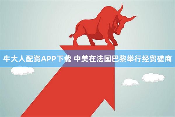 牛大人配资APP下载 中美在法国巴黎举行经贸磋商