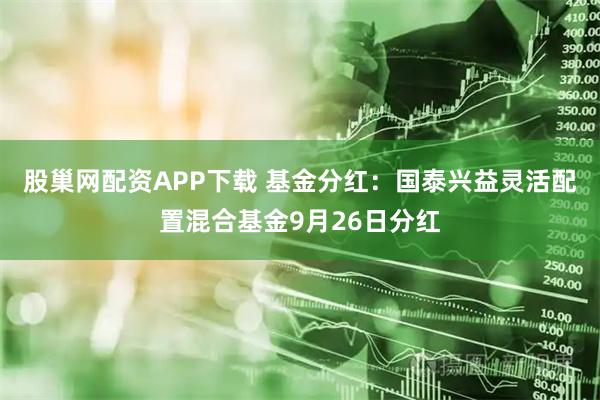 股巢网配资APP下载 基金分红：国泰兴益灵活配置混合基金9月26日分红