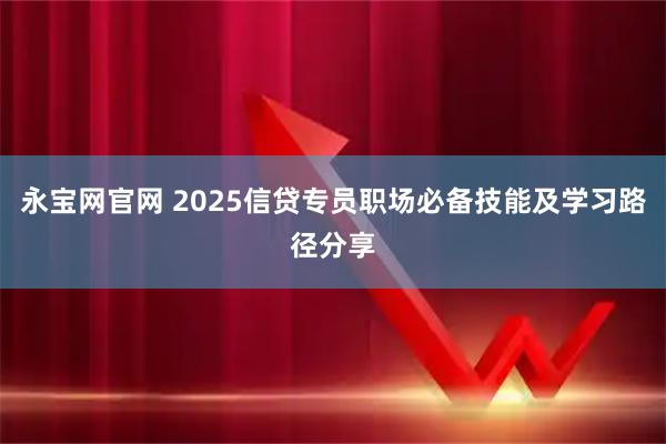 永宝网官网 2025信贷专员职场必备技能及学习路径分享