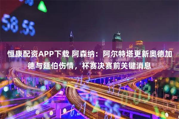 恒康配资APP下载 阿森纳：阿尔特塔更新奥德加德与廷伯伤情，杯赛决赛前关键消息