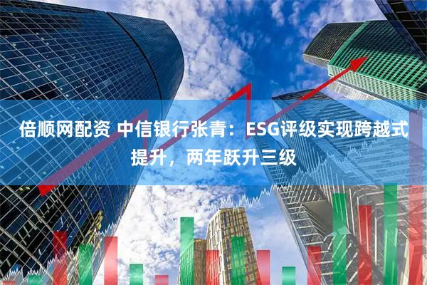 倍顺网配资 中信银行张青：ESG评级实现跨越式提升，两年跃升三级