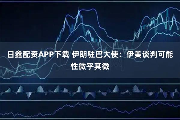 日鑫配资APP下载 伊朗驻巴大使：伊美谈判可能性微乎其微