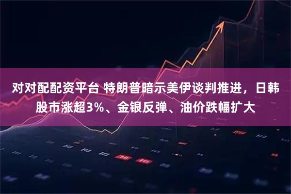 对对配配资平台 特朗普暗示美伊谈判推进，日韩股市涨超3%、金银反弹、油价跌幅扩大
