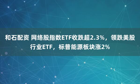 和石配资 网络股指数ETF收跌超2.3%，领跌美股行业ETF，标普能源板块涨2%