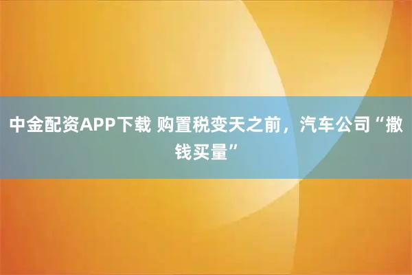 中金配资APP下载 购置税变天之前，汽车公司“撒钱买量”