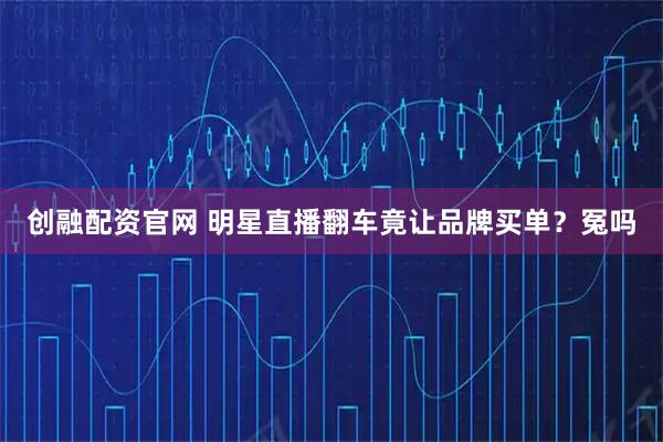 创融配资官网 明星直播翻车竟让品牌买单?冤吗