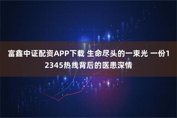 富鑫中证配资APP下载 生命尽头的一束光 一份12345热线背后的医患深情