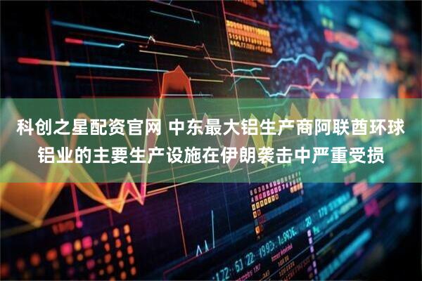 科创之星配资官网 中东最大铝生产商阿联酋环球铝业的主要生产设施在伊朗袭击中严重受损