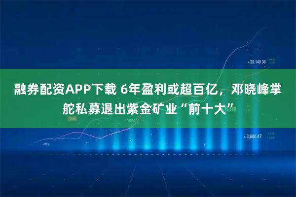 融券配资APP下载 6年盈利或超百亿,邓晓峰掌舵私募退出紫金矿业“前十大”