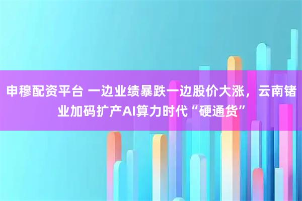 申穆配资平台 一边业绩暴跌一边股价大涨，云南锗业加码扩产AI算力时代“硬通货”