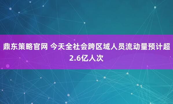 鼎东策略官网 今天全社会跨区域人员流动量预计超2.6亿人次