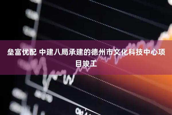 垒富优配 中建八局承建的德州市文化科技中心项目竣工