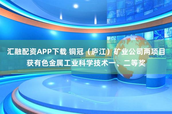 汇融配资APP下载 铜冠（庐江）矿业公司两项目获有色金属工业科学技术一、二等奖