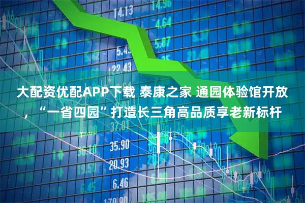 大配资优配APP下载 泰康之家 通园体验馆开放，“一省四园”打造长三角高品质享老新标杆
