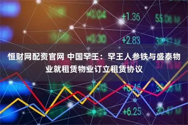 恒财网配资官网 中国罕王：罕王人参铁与盛泰物业就租赁物业订立租赁协议