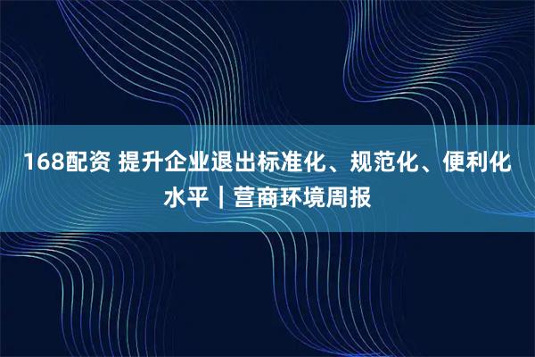 168配资 提升企业退出标准化、规范化、便利化水平｜营商环境周报