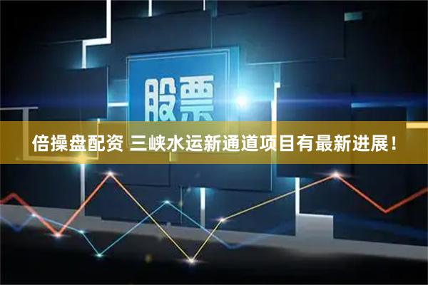 倍操盘配资 三峡水运新通道项目有最新进展！