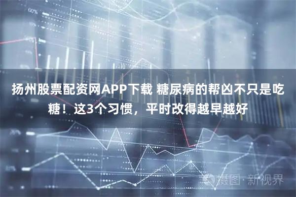 扬州股票配资网APP下载 糖尿病的帮凶不只是吃糖！这3个习惯，平时改得越早越好