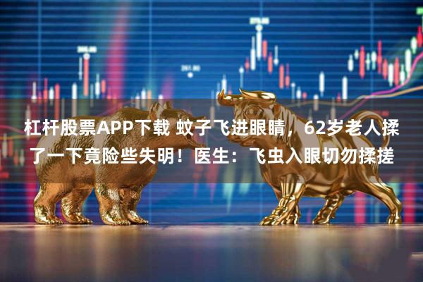 杠杆股票APP下载 蚊子飞进眼睛，62岁老人揉了一下竟险些失明！医生：飞虫入眼切勿揉搓