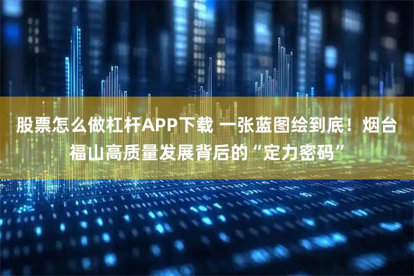 股票怎么做杠杆APP下载 一张蓝图绘到底！烟台福山高质量发展背后的“定力密码”