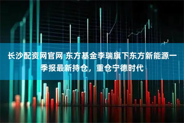 长沙配资网官网 东方基金李瑞旗下东方新能源一季报最新持仓，重仓宁德时代