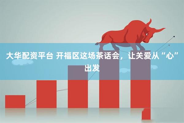 大华配资平台 开福区这场茶话会，让关爱从“心”出发