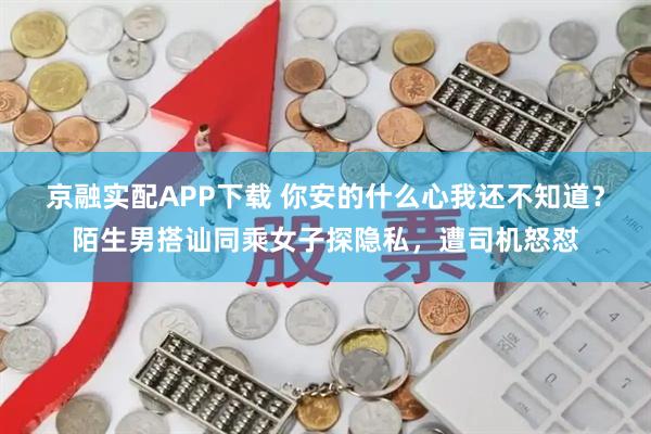 京融实配APP下载 你安的什么心我还不知道？陌生男搭讪同乘女子探隐私，遭司机怒怼