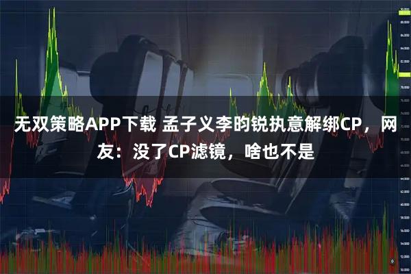 无双策略APP下载 孟子义李昀锐执意解绑CP，网友：没了CP滤镜，啥也不是