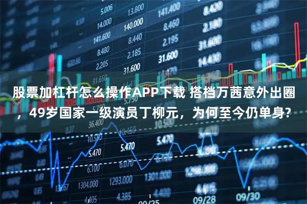 股票加杠杆怎么操作APP下载 搭档万茜意外出圈，49岁国家一级演员丁柳元，为何至今仍单身?