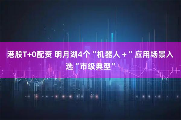 港股T+0配资 明月湖4个“机器人＋”应用场景入选“市级典型”