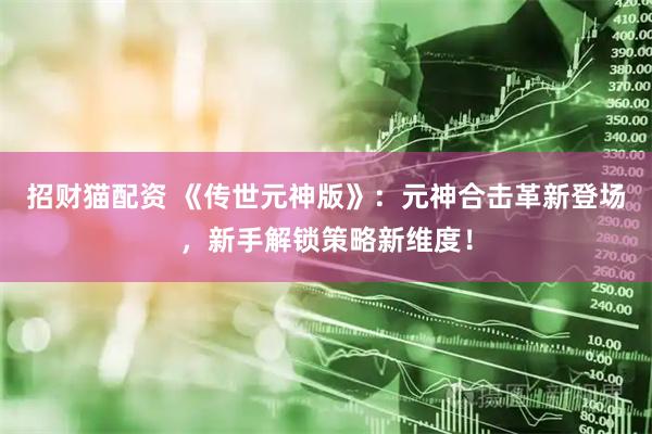 招财猫配资 《传世元神版》：元神合击革新登场，新手解锁策略新维度！