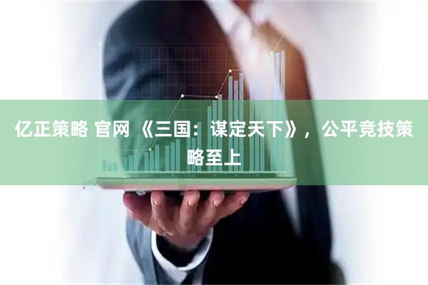 亿正策略 官网 《三国：谋定天下》，公平竞技策略至上