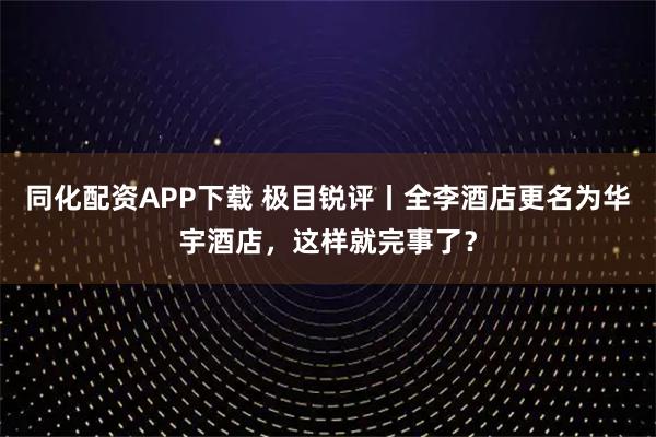 同化配资APP下载 极目锐评丨全李酒店更名为华宇酒店，这样就完事了？