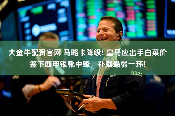 大金牛配资官网 马略卡降级! 皇马应出手白菜价签下西甲银靴中锋，补强最弱一环!