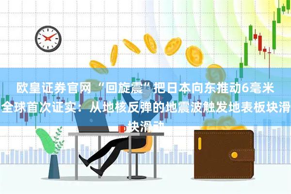 欧皇证券官网 “回旋震”把日本向东推动6毫米，全球首次证实：从地核反弹的地震波触发地表板块滑动