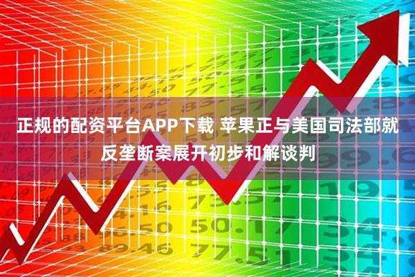 正规的配资平台APP下载 苹果正与美国司法部就反垄断案展开初步和解谈判