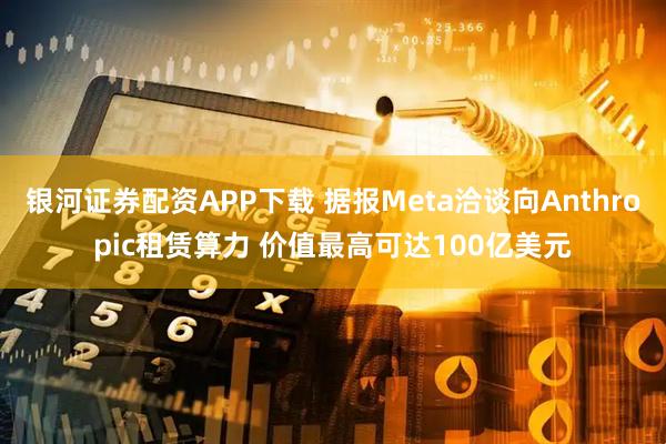 银河证券配资APP下载 据报Meta洽谈向Anthropic租赁算力 价值最高可达100亿美元