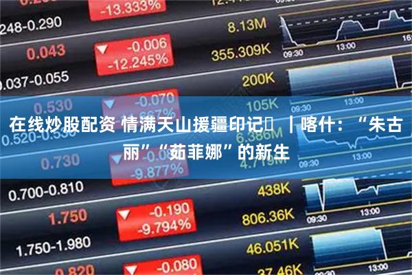 在线炒股配资 情满天山援疆印记⑪｜喀什：“朱古丽”“茹菲娜”的新生