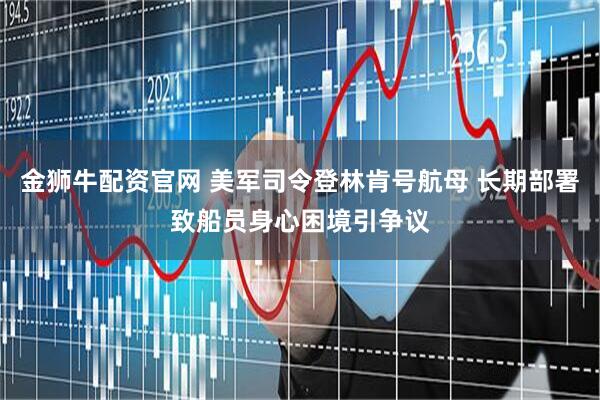 金狮牛配资官网 美军司令登林肯号航母 长期部署致船员身心困境引争议