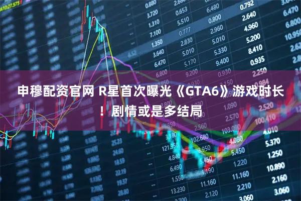 申穆配资官网 R星首次曝光《GTA6》游戏时长！剧情或是多结局