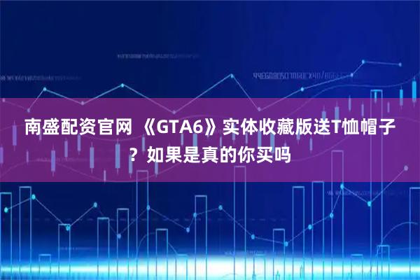 南盛配资官网 《GTA6》实体收藏版送T恤帽子？如果是真的你买吗