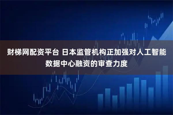 财梯网配资平台 日本监管机构正加强对人工智能数据中心融资的审查力度