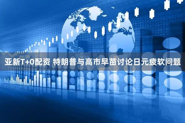 亚新T+0配资 特朗普与高市早苗讨论日元疲软问题
