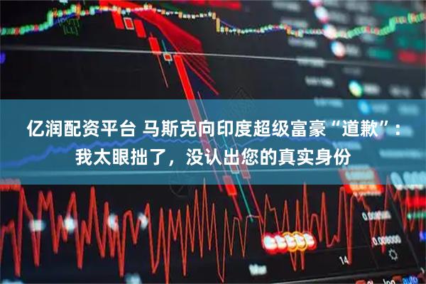 亿润配资平台 马斯克向印度超级富豪“道歉”：我太眼拙了，没认出您的真实身份