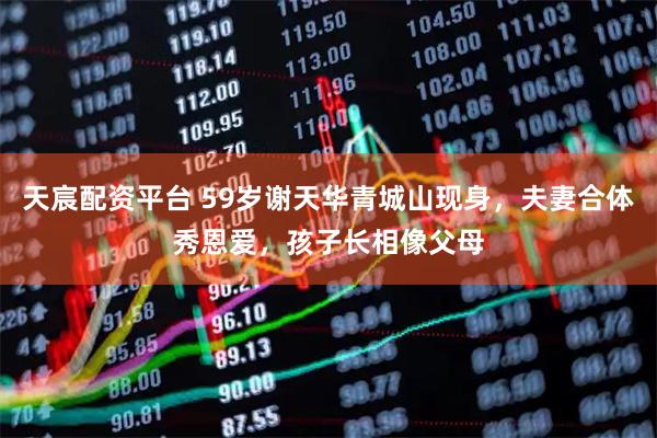 天宸配资平台 59岁谢天华青城山现身，夫妻合体秀恩爱，孩子长相像父母