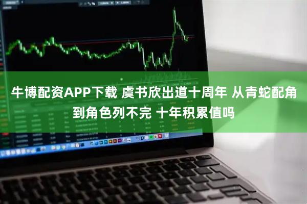 牛博配资APP下载 虞书欣出道十周年 从青蛇配角到角色列不完 十年积累值吗